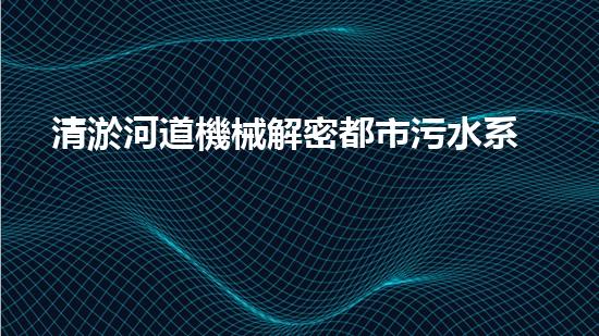 清淤河道機械解密都市污水系統(tǒng)：技術(shù)的創(chuàng)新應(yīng)用！